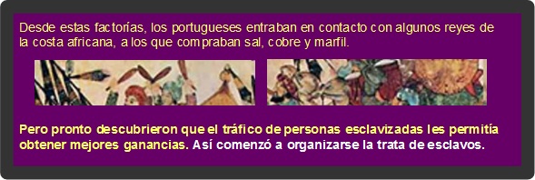 Desde estas factor&iacute;as, los portugueses entraban en contacto con algunos reyes de la costa africana, a los que compraban sal, cobre y marfil. Pero pronto descubrieron que el tr&aacute;fico de personas esclavizadas les permit&iacute;a obtener mejores ganancias. As&iacute; comenz&oacute; a organizarse la trata de esclavos.