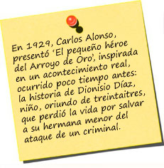 En 1929, Carlos Alonso, quien hab&iacute;a realizado algunos peque&ntilde;os documentales que no hab&iacute;an tenido mucha trascendencia, present&oacute; &lsquo;El peque&ntilde;o h&eacute;roe del Arroyo de Oro&rsquo;, inspirada en un acontecimiento real, ocurrido poco tiempo antes: la historia de Dionisio D&iacute;az, el peque&ntilde;o ni&ntilde;o, oriundo de treintaitres, que perdi&oacute; la vida por salvar a su hermana menor del ataque de un criminal. 